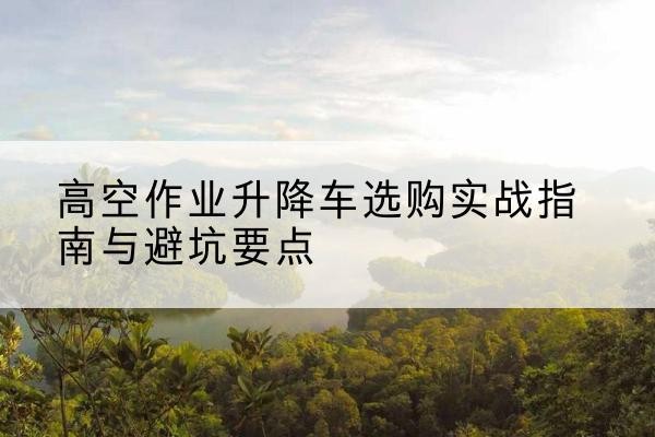 万州区升降车怎么选-高空作业升降车选购实战指南与避坑要点