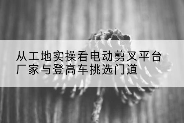 万州区电动剪叉升降平台厂家-从工地实操看电动剪叉平台厂家与登高车挑选门道