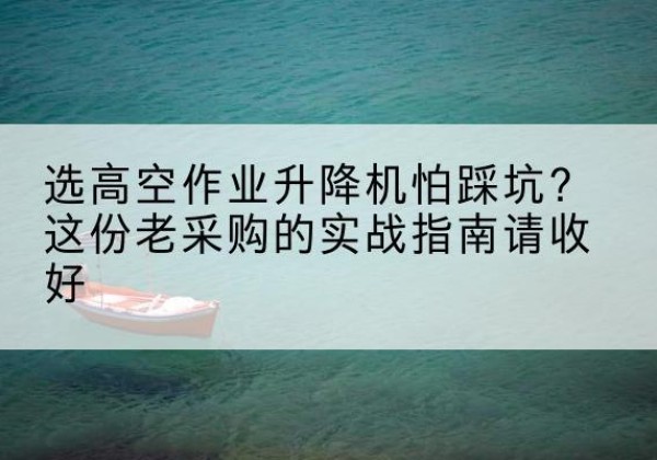 万州区高空作业升降机厂家推荐-选高空作业升降机怕踩坑？这份老采购的实战指南请收好