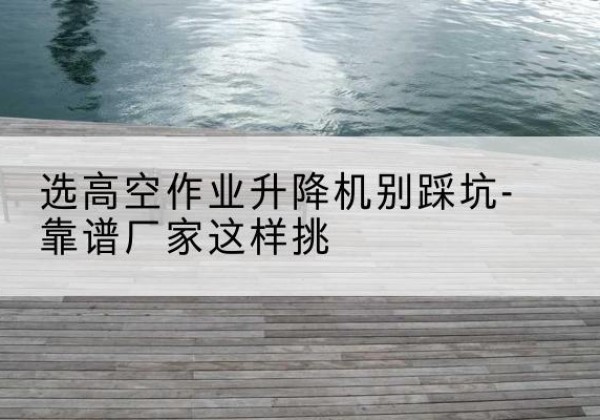万州区剪叉式升降机厂家-选高空作业升降机别踩坑-靠谱厂家这样挑