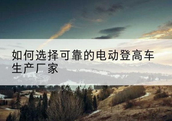 万州区电动登高车厂家-如何选择可靠的电动登高车生产厂家
