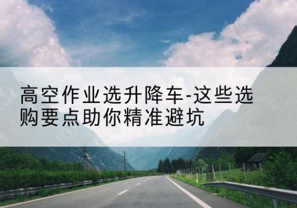 万州区升降车厂家-高空作业选升降车-这些选购要点助你*避坑