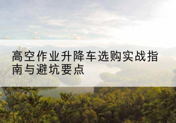 万州区升降车怎么选-高空作业升降车选购实战指南与避坑要点