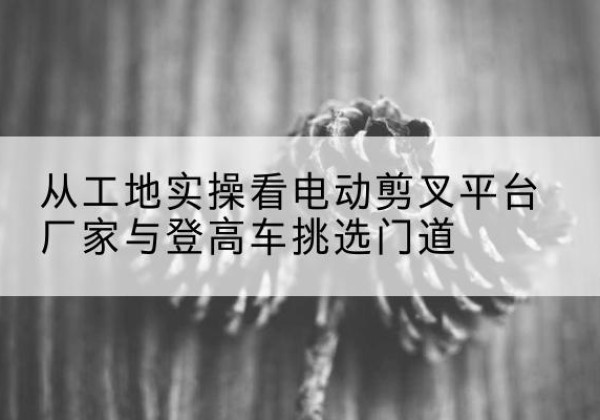 万州区电动剪叉升降平台厂家-从工地实操看电动剪叉平台厂家与登高车挑选门道