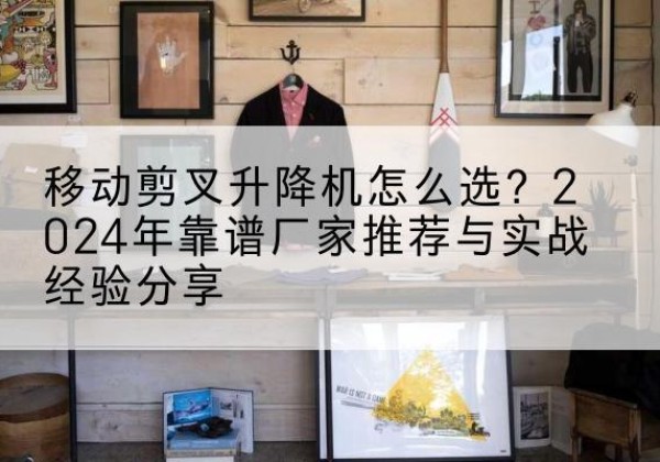 万州区升降平台厂家推荐-移动剪叉升降机怎么选？2024年靠谱厂家推荐与实战经验分享